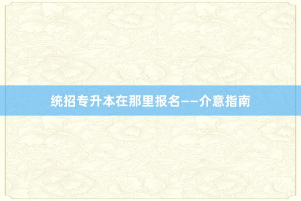 统招专升本在那里报名——介意指南