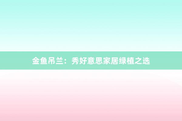 金鱼吊兰：秀好意思家居绿植之选